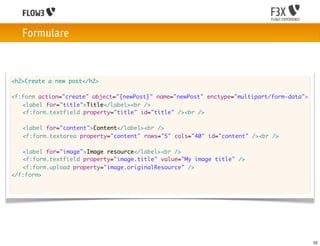 Formulare



<h2>Create a new post</h2>

<f:form action="create" object="{newPost}" name="newPost" enctype="multipart/form-data">
	 <label for="title">Title</label><br />
	 <f:form.textfield property="title" id="title" /><br />

	   <label for="content">Content</label><br />
	   <f:form.textarea property="content" rows="5" cols="40" id="content" /><br />

	 <label for="image">Image resource</label><br />
	 <f:form.textfield property="image.title" value="My image title" />
	 <f:form.upload property="image.originalResource" />
</f:form>




                                                                                           52
 