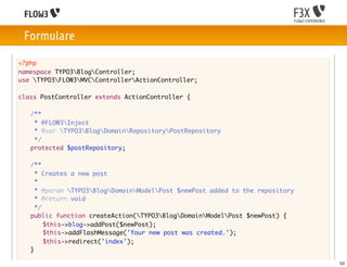 Formulare

<?php
namespace TYPO3BlogController;
use TYPO3FLOW3MVCControllerActionController;

class PostController extends ActionController {

	    /**
	     * @FLOW3Inject
	     * @var TYPO3BlogDomainRepositoryPostRepository
	     */
	    protected $postRepository;

	    /**
	      * Creates a new post
	      *
	      * @param TYPO3BlogDomainModelPost $newPost added to the repository
	      * @return void
	      */
	    public function createAction(TYPO3BlogDomainModelPost $newPost) {
	    	 $this->blog->addPost($newPost);
	    	 $this->addFlashMessage('Your new post was created.');
	    	 $this->redirect('index');
	    }

                                                                                 53
 