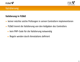 Validierung

Validierung in FLOW3

• keiner möchte solche Prüfungen in seinen Controllern implementieren

• FLOW3 trennt die Validierung von den Aufgaben des Controllers

 • kein PHP-Code für die Validierung notwendig

 • Regeln werden durch Annotations deﬁniert




                                                                        55
 