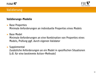 Validierung

Validierungs-Modelle

• Base Properties
  Minimale Anforderungen an individuelle Properties eines Models

• Base Model
  Minimale Anforderungen an eine Kombination von Properties eines
  Models, Prüfung ggf. durch eigenen Validator

• Supplemental
  Zusätzliche Anforderungen an ein Model in speziﬁschen Situationen
  (z.B. für eine bestimmte Action-Methode)




                                                                      56
 