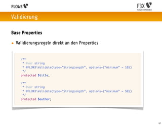 Validierung

Base Properties

• Validierungsregeln direkt an den Properties


 	   /**
 	    * @var string
 	    * @FLOW3Validate(type=”StringLength”, options={“minimum” = 10})
 	    */
 	   protected $title;

 	   /**
 	    * @var string
 	    * @FLOW3Validate(type=”StringLength”, options={“maximum” = 50})
 	    */
 	   protected $author;




                                                                         57
 