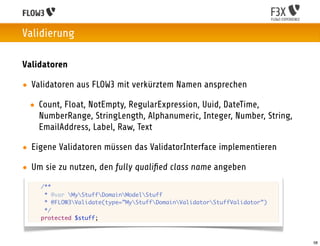 Validierung

Validatoren

• Validatoren aus FLOW3 mit verkürztem Namen ansprechen

 • Count, Float, NotEmpty, RegularExpression, Uuid, DateTime,
   NumberRange, StringLength, Alphanumeric, Integer, Number, String,
   EmailAddress, Label, Raw, Text

• Eigene Validatoren müssen das ValidatorInterface implementieren

• Um sie zu nutzen, den fully qualiﬁed class name angeben
 	   /**
 	    * @var MyStuffDomainModelStuff
 	    * @FLOW3Validate(type=”MyStuffDomainValidatorStuffValidator”)
 	    */
 	   protected $stuff;



                                                                           58
 