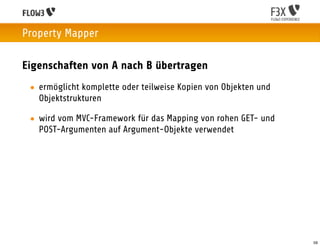 Property Mapper

Eigenschaften von A nach B übertragen
 • ermöglicht komplette oder teilweise Kopien von Objekten und
   Objektstrukturen

 • wird vom MVC-Framework für das Mapping von rohen GET- und
   POST-Argumenten auf Argument-Objekte verwendet




                                                                 59
 