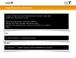 Zugriffsrechte einrichten

  $ sudo ./flow3 core:setfilepermissions karsten _www _www
  FLOW3 File Permission Script

  Checking permissions from here upwards.
  Making sure Data and Web/_Resources exist.
  Setting file permissions, trying to set ACLs via chmod ...
  Done.



Linux:


  $ sudo usermod -a -G www-data karsten


Mac OS X:

  $ sudo dscl . -append /Groups/_www GroupMembership karsten




                                                               6
 