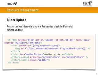Resource Management

 Bilder Upload
 Resourcen werden wie andere Properties auch in Formular
 eingebunden::


	 <f:form method="blog" action="update" object="{blog}" name="blog"
enctype="multipart/form-data">
	 	 <f:if condition="{blog.authorPicture}">
	 	 	 <img src="{f:uri.resource(resource: blog.authorPicture)}" />
	 	 </f:if>
	 	 <label for="authorPicture">Author picture</label>
	 	 <f:form.upload property="authorPicture" id="authorPicture" />
	 	 <f:form.submit value="Update"/>
	 </f:form>




                                                                      61
 