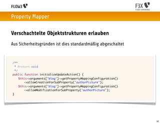 Property Mapper

    Verschachtelte Objektstrukturen erlauben
    Aus Sicherheitsgründen ist dies standardmäßig abgeschaltet


	   /**
	     * @return void
	     */
	   public function initializeUpdateAction() {
	   	 $this->arguments['blog']->getPropertyMappingConfiguration()
            ->allowCreationForSubProperty('authorPicture');
	   	 $this->arguments['blog']->getPropertyMappingConfiguration()
            ->allowModificationForSubProperty('authorPicture');
	   }




                                                                    62
 