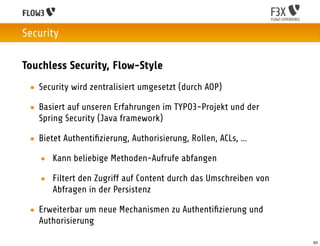 Security

Touchless Security, Flow-Style
 • Security wird zentralisiert umgesetzt (durch AOP)

 • Basiert auf unseren Erfahrungen im TYPO3-Projekt und der
   Spring Security (Java framework)

 • Bietet Authentiﬁzierung, Authorisierung, Rollen, ACLs, …

   • Kann beliebige Methoden-Aufrufe abfangen

   • Filtert den Zugriff auf Content durch das Umschreiben von
     Abfragen in der Persistenz

 • Erweiterbar um neue Mechanismen zu Authentiﬁzierung und
   Authorisierung

                                                                 63
 