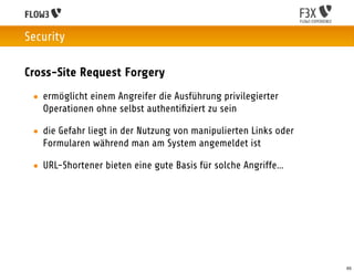 Security

Cross-Site Request Forgery
 • ermöglicht einem Angreifer die Ausführung privilegierter
   Operationen ohne selbst authentiﬁziert zu sein

 • die Gefahr liegt in der Nutzung von manipulierten Links oder
   Formularen während man am System angemeldet ist

 • URL-Shortener bieten eine gute Basis für solche Angriffe…




                                                                  65
 