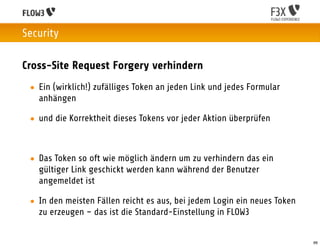 Security

Cross-Site Request Forgery verhindern
 • Ein (wirklich!) zufälliges Token an jeden Link und jedes Formular
   anhängen

 • und die Korrektheit dieses Tokens vor jeder Aktion überprüfen



 • Das Token so oft wie möglich ändern um zu verhindern das ein
   gültiger Link geschickt werden kann während der Benutzer
   angemeldet ist

 • In den meisten Fällen reicht es aus, bei jedem Login ein neues Token
   zu erzeugen – das ist die Standard-Einstellung in FLOW3


                                                                          66
 