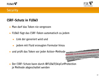 Security

CSRF-Schutz in FLOW3
 • Man darf das Token nie vergessen

 • FLOW3 fügt das CSRF-Token automatisch zu jedem

   • Link der generiert wird und

   • jedem mit Fluid erzeugten Formular hinzu

 • und prüft das Token vor jeder Action-Methode



 • Der CSRF-Schutz kann durch @FLOW3SkipCsrfProtection
   je Methode abgeschaltet werden

                                                          67
 