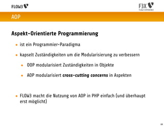AOP

Aspekt-Orientierte Programmierung
 • ist ein Programmier-Paradigma

 • kapselt Zuständigkeiten um die Modularisierung zu verbessern

      • OOP modularisiert Zuständigkeiten in Objekte

      • AOP modularisiert cross-cutting concerns in Aspekten



 • FLOW3 macht die Nutzung von AOP in PHP einfach (und überhaupt
   erst möglicht)



                                                                   68
 