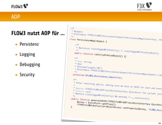 AOP
                                  /**
                                   * @aspect
FLOW3 nutzt AOP für ...            * @introduce
                                   */
                                                   TYPO3FLOW3P
                                                                 ersistenceAs
                                                                               pectPersiste
                                 class Persist                                               nceMagicInter
                                                 enceMagicAspe                                                 face, TYP
                                                               ct {
 • Persistenz                   	
                                	
                                        /**
                                         * @pointcut c
                                                       lassTaggedWit
                                	        */                          h(entity) ||
                                                                                   classTaggedWi
                               	                                                                 th(valueobjec
 • Logging                             public functi
                                                      on isEntityOr
                                                                    ValueObject()
                                                                                   {}
                                                                                                                   t)

                               	       /**
                              	         * @var string

 • Debugging                  	
                              	
                                        * @Id
                                        * @Column(len
                                                      gth="40")
                              	        * @introduce
                                                      TYPO3FLOW3P
                             	         */                           ersistenceAs
                                                                                  pectPersiste
 • Security                  	       protected $FL
                                                    OW3_Persisten
                                                                  ce_Identifier
                                                                                ;
                                                                                                nceMagicAspec
                                                                                                                  t->isE

                            	        /**
                            	         * After retur
                                                     ning advice,
                            	         *                            making sure w
                                                                                 e have an UUI
                            	         * @param TYP                                            D for each an
                                                     O3FLOW3AOP                                               d every
                           	         * @return voi                 JoinPointInte
                                                    d                            rface $joinPo
                           	         * @before cla                                             int The curre
                                                    ssTaggedWith(                                                nt join
                           	         */                           entity) && me
                                                                                thod(.*->__co
                          	        public functi                                              nstruct())
                                                   on generateUU
                          	        	      $proxy = $joi          ID(TYPO3FLO
                                                        nPoint->getPr          W3AOPJoinPo
                          	       	                                   oxy();                 intInterface
                                          TYPO3FLOW3                                                        $joinPoin
                          	                             ReflectionOb
                                  }                                   jectAccess::s
                                                                                    etProperty($p
                                                                                                  r o x y , 'FLOW3_
                                                                                                                    Persi




                                                                                                                    69
 