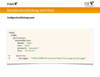 Datenbankverbindung einrichten
Conﬁguration/Settings.yaml




 TYPO3:
   FLOW3:
     persistence:
        backendOptions:
          dbname: 'demo'
          user: 'demo'
          password: 'password'
          host: '127.0.0.1'

 #      doctrine:
 #        sqlLogger: 'TYPO3FLOW3PersistenceDoctrineLoggingSqlLogger'




                                                                            7
 