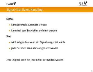 Signal-Slot Event Handling

Signal

  • kann jederzeit ausgelöst werden

  • kann frei vom Entwickler deﬁniert werden

Slot

  • wird aufgerufen wenn ein Signal ausgelöst wurde

  • jede Methode kann als Slot genutzt werden



Jedes Signal kann mit jedem Slot verbunden werden


                                                      70
 