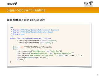 Signal-Slot Event Handling

Jede Methode kann ein Slot sein:

  /**
   * @param TYPO3BlogDomainModelComment $comment
   * @param TYPO3BlogDomainModelPost $post
   * @return void
   */
  public function sendNewCommentNotification(
         TYPO3BlogDomainModelComment $comment,
         TYPO3BlogDomainModelPost $post) {

      $mail = new TYPO3SwiftMailerMessage();
      $mail
          ->setFrom(array('john@doe.org ' => 'John Doe'))
          ->setTo(array('karsten@typo3.org ' => 'Karsten Dambekalns'))
          ->setSubject('New comment on blog post "' . $post->getTitle() . '"')
          ->setBody($comment->getContent())
          ->send();
  }




                                                                                 73
 