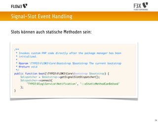 Signal-Slot Event Handling

Slots können auch statische Methoden sein:


 /**
   * Invokes custom PHP code directly after the package manager has been
   * initialized.
   *
   * @param TYPO3FLOW3CoreBootstrap $bootstrap The current bootstrap
   * @return void
   */
 public function boot(TYPO3FLOW3CoreBootstrap $bootstrap) {
      $dispatcher = $bootstrap->getSignalSlotDispatcher();
      $dispatcher->connect(
          'TYPO3BlogServiceNotification', '::aStaticMethodCanBeUsed'
      );
 }




                                                                           74
 