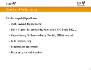 Speed und Performance

Für den ungeduldigen Nutzer:

 • multi-layered, tagged Caches

 • Diverse Cache-Backends (File, Memcached, APC, Redis, PDO, ...)

 • Unterstützung für Reverse-Proxy (Varnish, ESI) ist in Arbeit

 • Code-Kompilierung

 • Regelmäßige Benchmarks

 • Fokus auf gute Skalierbarkeit




                                                                    75
 