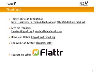 Thank You!

 • These slides can be found at:
   http://speakerdeck.com/u/kdambekalns | http://slideshare.net/kﬁsh

 • Give me feedback:
   karsten@typo3.org | karsten@dambekalns.de

 • Download FLOW3: http://ﬂow3.typo3.org

 • Follow me on twitter: @kdambekalns



 • Support me using




                                                                       77
 