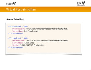 Virtual Host einrichten

Apache Virtual Host


 <VirtualHost *:80>
     DocumentRoot /opt/local/apache2/htdocs/Talks/FLOW3/Web/
     ServerName dev.flow3.kmac
 </VirtualHost>

 <VirtualHost *:80>
     DocumentRoot /opt/local/apache2/htdocs/Talks/FLOW3/Web/
     ServerName flow3.kmac
     SetEnv FLOW3_CONTEXT Production
 </VirtualHost>




                                                               9
 