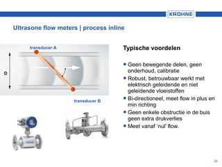 29
Typische voordelen
Geen bewegende delen, geen
onderhoud, calibratie
Robust, betrouwbaar werkt met
elektrisch geleidende en niet
geleidende vloeistoffen
Bi-directioneel, meet flow in plus en
min richting
Geen enkele obstructie in de buis
geen extra drukverlies
Meet vanaf ‘nul’ flow.
Ultrasone flow meters | process inline
transducer A
transducer B
D
 