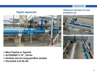 41
Pijplijn Applicatie
Ultrasoon lost teer en was
probleem op
 Mero Pipeline in Tsjechië
 ALTOSONIC V 10”, 150 lbs
 Aardolie met een hoog paraffine aandeel
 Viscositeit 4 tot 50 cSt
 