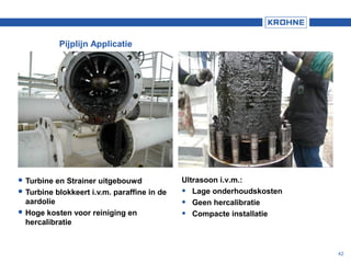 42
 Turbine en Strainer uitgebouwd
 Turbine blokkeert i.v.m. paraffine in de
aardolie
 Hoge kosten voor reiniging en
hercalibratie
Ultrasoon i.v.m.:
• Lage onderhoudskosten
• Geen hercalibratie
• Compacte installatie
Pijplijn Applicatie
 