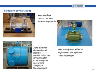 48
Voor vloeibaar
zwavel met een
verwarmingsmantel
Speciale constructies
Grote diameter
inlasversie met
speciale
transducenten met
verwarming ter
voorkoming van
wasvorming
(Kaspische
Oliepijpleiding)
Voor meting van Jetfuel in
Afghanistan met speciale
snelkoppelingen
 