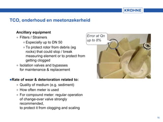 TCO, onderhoud en meetonzekerheid
Ancillary equipment
 Filters / Strainers
 Especially up to DN 50
 To protect rotor from debris (eg
rocks) that could stop / break
measuring element or to protect from
getting clogged
 Isolation valves and bypasses
for maintenance & replacement
Rate of wear & deterioration related to:
 Quality of medium (e.g. sediment)
 How often meter is used
 For compound meter: regular operation
of change-over valve strongly
recommended,
to protect it from clogging and scaling
Error at Qn
up to 8%
16
 