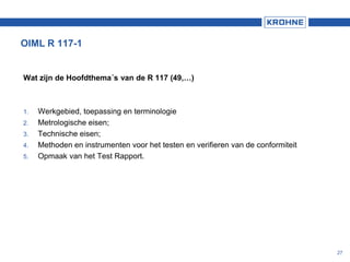 OIML R 117-1
Wat zijn de Hoofdthema´s van de R 117 (49,…)
1. Werkgebied, toepassing en terminologie
2. Metrologische eisen;
3. Technische eisen;
4. Methoden en instrumenten voor het testen en verifieren van de conformiteit
5. Opmaak van het Test Rapport.
27
 