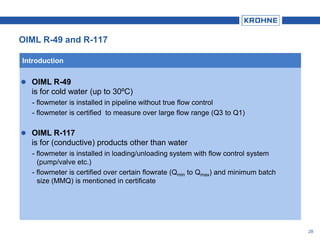28
 OIML R-49
is for cold water (up to 30ºC)
- flowmeter is installed in pipeline without true flow control
- flowmeter is certified to measure over large flow range (Q3 to Q1)
 OIML R-117
is for (conductive) products other than water
- flowmeter is installed in loading/unloading system with flow control system
(pump/valve etc.)
- flowmeter is certified over certain flowrate (Qmin to Qmax) and minimum batch
size (MMQ) is mentioned in certificate
Introduction
OIML R-49 and R-117
 