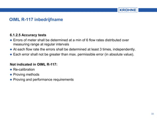 OIML R-117 inbedrijfname
6.1.2.5 Accuracy tests
 Errors of meter shall be determined at a min of 6 flow rates distributed over
measuring range at regular intervals
 At each flow rate the errors shall be determined at least 3 times, independently.
 Each error shall not be greater than max. permissible error (in absolute value).
Not indicated in OIML R-117:
 Re-calibration
 Proving methods
 Proving and performance requirements
33
 