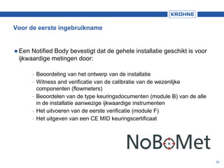 Voor de eerste ingebruikname
 Een Notified Body bevestigt dat de gehele installatie geschikt is voor
ijkwaardige metingen door:
• Beoordeling van het ontwerp van de installatie
• Witness and verificatie van de calibratie van de wezenlijke
componenten (flowmeters)
• Beoordelen van de type keuringsdocumenten (module B) van de alle
in de installatie aanwezige ijkwaardige instrumenten
• Het uitvoeren van de eerste verificatie (module F)
• Het uitgeven van een CE MID keuringscertificaat
34
 