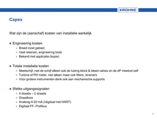Capex
Wat zijn de (aanschaf) kosten van installatie werkelijk
 Engineering kosten
 Breed inzet gebied
 Veel rekenen, engineering tools
 Bekend met applicatie (kopie)
 Totale installatie kosten
 Meetschijf, niet de schijf alleen ook de tubing block & bleed valves en de dP meetcel zelf
 Turbine of PD meter, niet alleen maar ook filters, strainers
 Voor grotere instrumenten denk ook aan mechanische supports
 Welke uitgangssignalen
 4 draads – 2 draads
 Draadloos
 Analoog 4-20 mA (/digitaal met HART)
 Digitaal FF- Profibus
4
 