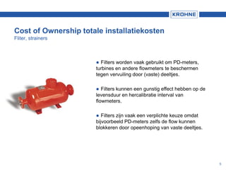 Cost of Ownership totale installatiekosten
Fliter, strainers
 Filters worden vaak gebruikt om PD-meters,
turbines en andere flowmeters te beschermen
tegen vervuiling door (vaste) deeltjes.
 Filters kunnen een gunstig effect hebben op de
levensduur en hercalibratie interval van
flowmeters.
 Filters zijn vaak een verplichte keuze omdat
bijvoorbeeld PD-meters zelfs de flow kunnen
blokkeren door opeenhoping van vaste deeltjes.
5
 