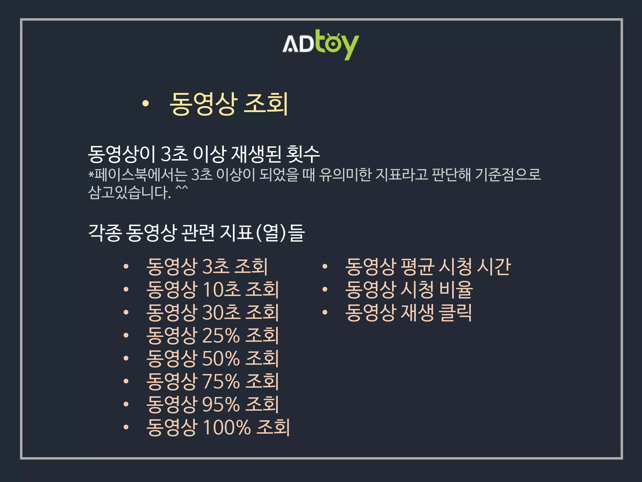 • 동영상 조회
• 동영상 3초 조회
• 동영상 10초 조회
• 동영상 30초 조회
• 동영상 25% 조회
• 동영상 50% 조회
• 동영상 75% 조회
• 동영상 95% 조회
• 동영상 100% 조회
동영상이 3초 이상 재생된 횟수
*페이스북에서는 3초 이상이 되었을 때 유의미한 지표라고 판단해 기준점으로
삼고있습니다. ^^
각종 동영상 관련 지표(열)들
• 동영상 평균 시청 시간
• 동영상 시청 비율
• 동영상 재생 클릭
 