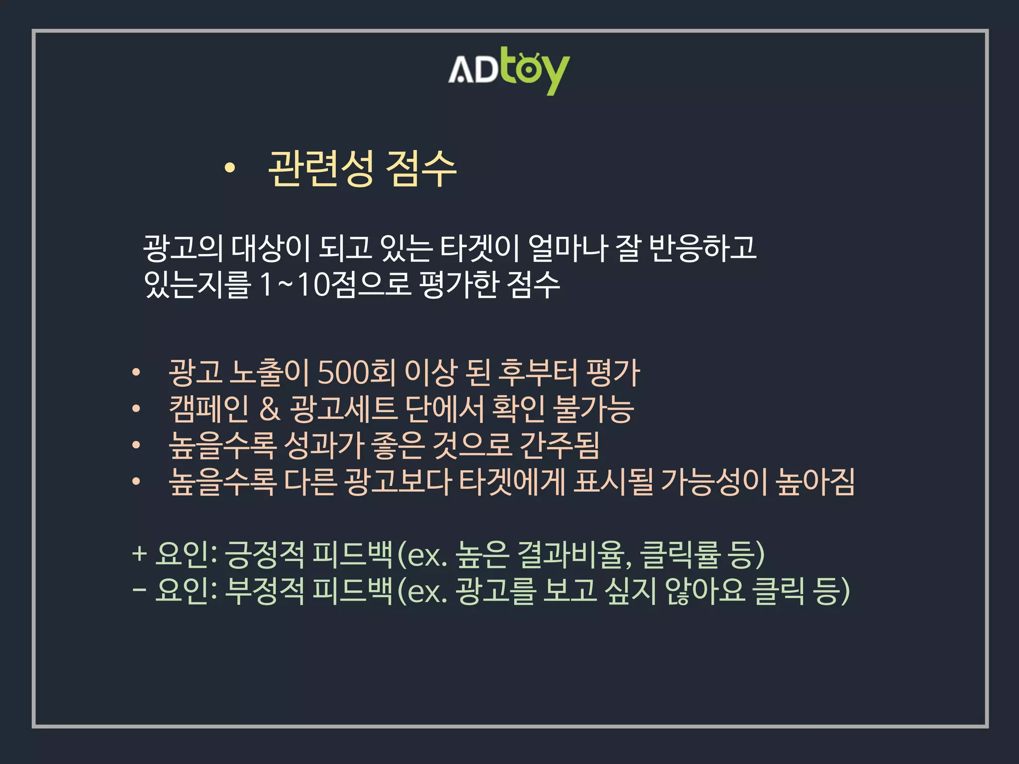 • 관련성 점수
• 광고 노출이 500회 이상 된 후부터 평가
• 캠페인 & 광고세트 단에서 확인 불가능
• 높을수록 성과가 좋은 것으로 간주됨
• 높을수록 다른 광고보다 타겟에게 표시될 가능성이 높아짐
+ 요인: 긍정적 피드백(ex. 높은 결과비율, 클릭률 등)
- 요인: 부정적 피드백(ex. 광고를 보고 싶지 않아요 클릭 등)
광고의 대상이 되고 있는 타겟이 얼마나 잘 반응하고
있는지를 1~10점으로 평가한 점수
 