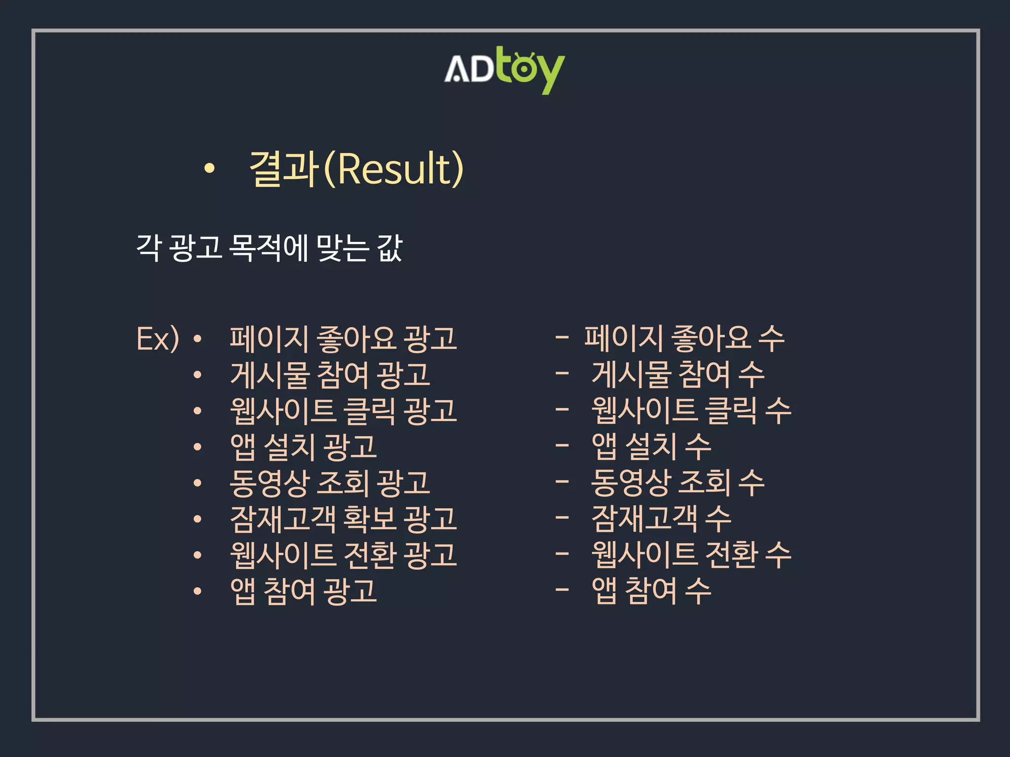 • 결과(Result)
• 페이지 좋아요 광고
• 게시물 참여 광고
• 웹사이트 클릭 광고
• 앱 설치 광고
• 동영상 조회 광고
• 잠재고객 확보 광고
• 웹사이트 전환 광고
• 앱 참여 광고
각 광고 목적에 맞는 값
Ex) - 페이지 좋아요 수
- 게시물 참여 수
- 웹사이트 클릭 수
- 앱 설치 수
- 동영상 조회 수
- 잠재고객 수
- 웹사이트 전환 수
- 앱 참여 수
 