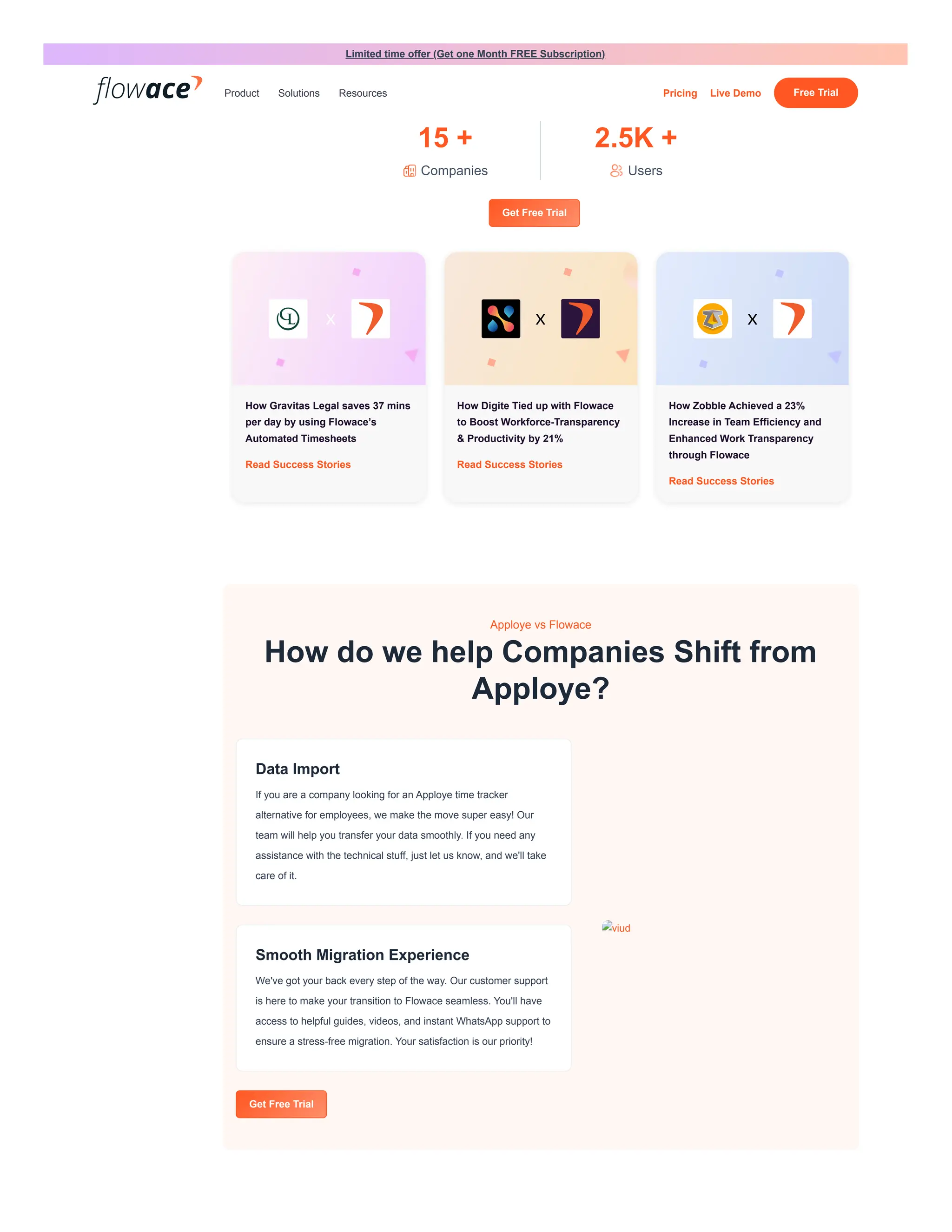 More Companies Opting for Flowace over
Time Champ
15 +
Companies
2.5K +
Users
Get Free Trial
How Gravitas Legal saves 37 mins
per day by using Flowace’s
Automated Timesheets
Read Success Stories
How Digite Tied up with Flowace
to Boost Workforce-Transparency
& Productivity by 21%
Read Success Stories
How Zobble Achieved a 23%
Increase in Team Efficiency and
Enhanced Work Transparency
through Flowace
Read Success Stories
Apploye vs Flowace
How do we help Companies Shift from
Apploye?
Data Import
If you are a company looking for an Apploye time tracker
alternative for employees, we make the move super easy! Our
team will help you transfer your data smoothly. If you need any
assistance with the technical stuff, just let us know, and we'll take
care of it.
Smooth Migration Experience
We've got your back every step of the way. Our customer support
is here to make your transition to Flowace seamless. You'll have
access to helpful guides, videos, and instant WhatsApp support to
ensure a stress-free migration. Your satisfaction is our priority!
Get Free Trial
viud
Limited time offer (Get one Month FREE Subscription)
Product Solutions Resources Pricing Live Demo Free Trial
 