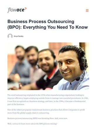Business Process Outsourcing
(BPO): Everything You Need To Know
DivyaPandey
The word outsourcing originated in the 1970s when manufacturing corporations looking to
improve efficiency began employing outside firms to manage non-essential procedures. In 1989,
it was first recognized as a business strategy, and later, in the 1990s, it became a fundamental
part of the business.
One of the oldest yet popular mainstream business practices that allows companies to profit
more from the global supply chain is outsourcing.
Business process outsourcing (BPO) was booming then. And, even now.
Well, curious to learn more about the BPO process mining?
 