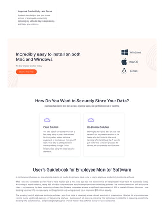 ImproveProductivityandFocus
In-depthdata insightsgiveyoua clear
pictureof employees’ productivity,
including any setbacksthey’reexperiencing
and helpsyouminimize…
Incrediblyeasytoinstallonboth
MacandWindows
Try thesimplest solutiontoday
Start A FreeTrial
HowDoYouWanttoSecurelyStoreYourData?
Usethesefeaturesto limit data access,organizeteams,and get themost out of Insightful.
CloudSolution
Thebest optionfor teamswho want a
fast,easy setup injust a few minutes.
No tricky setup,added technical
equipment,or involvement from your IT
team.Your data issafely stored on
industry-leading GoogleCloud
infrastructureusing thelatest security
standards.
On-PremiseSolution
Wanting to storeyour data onyour own
servers? Our on-premisesolutionisfor
teamswho don’t mind a littleextra
technical effort and havetheITteam to
pull it off.Your company providesthe
servers,weusethem to storeour data.
User’sGuidebookforEmployeeMonitorSoftware
Incontemporary business,anoverwhelming majority of results-driventeamshavecometo rely onemployeeproductivity monitoring software.
What was once considered a mere ‘nice-to-have’ feature just a few years ago has now evolved into an indispensable ‘must-have’ for businesses today.
According to recent statistics, nearly 85% of major companies have adopted employee screen monitoring software. The reasons behind this shift are crystal
clear – by integrating the best monitoring software like Flowace, companies witness a significant improvement of 31% in overall efficiency. Moreover, time
tracking becomes60% moreaccurate,and thepotential cost savingsamount to animpressive$10 millionannually.
The growing trend of employee monitoring software work from home is observed across a broad spectrum of organizations. Whether it’s large enterprises,
remote teams, established agencies, or fast-growing startups – businesses of all sizes are embracing this technology. Its reliability in measuring productivity,
tracking timeand attendance,and providing tangibleproof of work makesit thepreferred choicefor savvy companies.
 