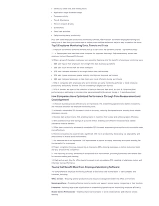Idlehours,break time,and missing hours
Applicationusage&websiteusage
Computer activity
Time&Attendance
Timeonprojects&tasks
Screenshots
TimeTheft activities
Daily/monthly/yearly productivity
Plus,withsomeemployeeproductivity monitoring software,likeFlowace’sautomated employeetracking tool,
every byteof data from your entireteam isvisiblevia anintuitivedashboard that’saseasy to read onthemove.
Top5EmployeeMonitoringData,TrendsandStats
1.Employeesurveillancesoftwaredemand shot up to 58% sincethepandemic started (Top10VPN Survey)
2.1in3 employeeshaveused their work computer for purposesthat they’d find embarrassing should their
employer find out (ExpressVPN Survey)
3.Whena group of Canadianemployeeswereasked by Capterra what thebenefitsof employeemonitoring were:
39% said it gavetheir employersmoreinsight into daily businessoperations
38% said it canensurestaff arenever underpaid
37% said it allowed mistakesto becaught beforethey canescalate
35% said it gaveemployersgreater visibility into highand low work performers
34% said it allowed employersto help them work moreefficiently during work hours
1.60% of companieswithemployeeswho work remotely areusing monitoring softwareto track employee
productivity and activity.Another 17% areconsidering it.(Digital.com Survey)
2.92% of workersareopento thecollectionof data onthem and their work,but only if it improvestheir
performanceor well-being or providesother personal benefits(AccentureSurvey of C-suiteExecutives)
HowCompaniesHaveOptimizedPerformanceThroughTimeMeasurementand
CostAlignment
1.Enhanced businessprocessefficiency by animpressive24%,streamlining operationsfor better productivity
and resourceutilizationvia employeemonitoring tools.
2.Achieved a remarkable15% increaseinclock-inaccuracy,reducing discrepanciesand ensuring morereliable
attendancerecords.
3.Boosted daily activetimeby 10%,enabling teamsto maximizetheir output and achievegreater efficiency.
4.Withpotential annual timesavingsof up to $10 million,enabling cost-effectivemeasureshaveyielded
substantial financial benefits.
5.Officeteam productivity witnessed a remarkable32% increase,empowering theworkforceto accomplishtasks
moreeffectively.
6.Remotecompaniesalso experienced a significant 26% riseinproductivity,showcasing our adaptability and
effectivenessindiversework environments.
7.Our measuresled to animpressive23% improvement inpayroll accuracy,minimizing errorsand ensuring fair
compensationfor employees.
8.Project completiontimewasreduced by animpressive25%,allowing businessesto deliver outcomesfaster
and stay ahead of thecompetition.
9.Timereporting accuracy witnessed anexceptional 60% improvement,providing businesseswithreliabledata
for decision-making and planning.
10.Daily activework timefor officeteamsincreased by anencouraging 21%,resulting inheightened output and
enhanced team performance.
TeamsthatBenefitMostfromEmployeeMonitoringSoftware:
Thecomprehensiveemployeemonitoring softwareistailored to cater to theneedsof variousteamsand
industries,including:
Officeworkers– Ensuring optimal productivity and resourcemanagement withintheofficeenvironment.
Remoteworkforce– Providing effectivetoolsto monitor and support remoteteams,irrespectiveof their location.
Enterprise– Assisting large-scaleorganizationsinstreamlining operationsand maximizing employeeefficiency.
SharedServiceProfessionals– Enabling shared serviceteamsto work collaboratively and enhanceservice
delivery.
 