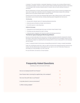 A remarked,“Thesystem’sflexibility isremarkable.Depending onthesetup,wecanachievedifferent levelsof
functionality and usability.It allowsusto makecorrectionswithout adversely impacting thesystem or data history
—a crucial aspect whenchoosing a standard system for projects,tasks,and users,ensuring consistency in
information.”
Withtheimplementationof Flowace,PQRsuccessfully streamlined their internal proceduresand delighted their
users,who no longer had to deal withanextra form.Managerscould effortlessly compareeffort estimates
against actual costs,gaining valuableinsightsfor decision-making.
Flowaceproved to bethesolutionthat addressed PQR’sspecific needs,offering accuracy ineffort estimates,
easy adoption,and anintuitiveinterface,ultimately enhancing project management and client service.
TheOutcomes:
Accurateeffort utilizationreportsfor measuring employeeproductivity.
Improved project profitability and higher client satisfaction.
Over 90% reductioninclient billing times.
AdditionalAdvantages:
Streamlined timeand expenseapproval process,now takesminutesinstead of days.
Thebilling cyclewasreduced from daysto minutes.
Enhanced project management withimproved visibility into employeeproductivity.
TheNotSoTypicalEmployeeMonitroingSoftware
By now,youmust bewell awareof theimportanceof utilizing anemployeeproductivity measurement software
likeFlowace.Unliketypical monitoring softwarethat canmakeemployeesfeel micromanaged,Flowacefunctions
asa productivity analysistool,measuring timeand employeeeffortsto ensuremutual growthfor bothemployees
and thecompany.
Inshort,it combinesthebest of bothworlds,providing effectivepracticesfor scaling a company exponentially.
Finally,thiscomprehensiveguideaimsto help youmakeaninformed choiceregarding employeemonitoring tools.
However,themost effectiveway to find thebest fit for your team isto try it out.That’swhy at Flowace,we
encourageyouto takeadvantageof our free14-day trial.
For moreinformation,click herefor a 14-day freedemo.
FrequentlyAskedQuestions
Everything youneed to know about theFlowace.
HowcananemployeebenefitfromFlowace? +
DoesFlowacehelpinremovingthecognitivebiasattheworkplace? +
HowmuchtimewillittaketouseFlowace? +
Ismydatastoredinasecureenvironment? +
Isofflinetrackingavailable? +
 
