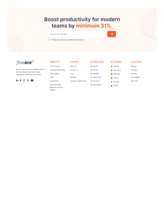 Boostproductivityformodern
teamsbyminimum31%.
14-dayfreetrial|Nocreditcardrequired
Weareatimetracking softwarewithan
aimtoautomateteamwork hours
seamlessly.Connecttoknowmore.
    
PRODUCTS
TimeTracking
EmployeeMonitoring
TeamHealth
Field
Integrations
Userand Entity
BehaviorAnalytics
(UEBA)
COMPANY
AboutUs
Contactus
Press
Affiliates
CustomerTestimonials
ALTERNATIVES
VsClockify
VsHarvest
VsHubstaff
VsTimeDoctor
VsProHance
VsTimeChamp
PLATFORMS
Android
App Store
Windows
Ubuntu
Chrome
Firefox
LOCATIONS
Atlanta
Chicago
Houston
LosAngeles
NewYork
Your e-mail address
 