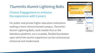 7Summits Alumni Lightning Bolts
For public and private higher education institutions
seeking a more interconnected campus, 7Summits’
Alumni Lightning Bolts, built mobile-first on the
Salesforce platform, are a scalable, flexible foundation
upon which the alumni experience can be continuously
enhanced and modernized.
Choose Engagement or enhance
the experience with Careers
 