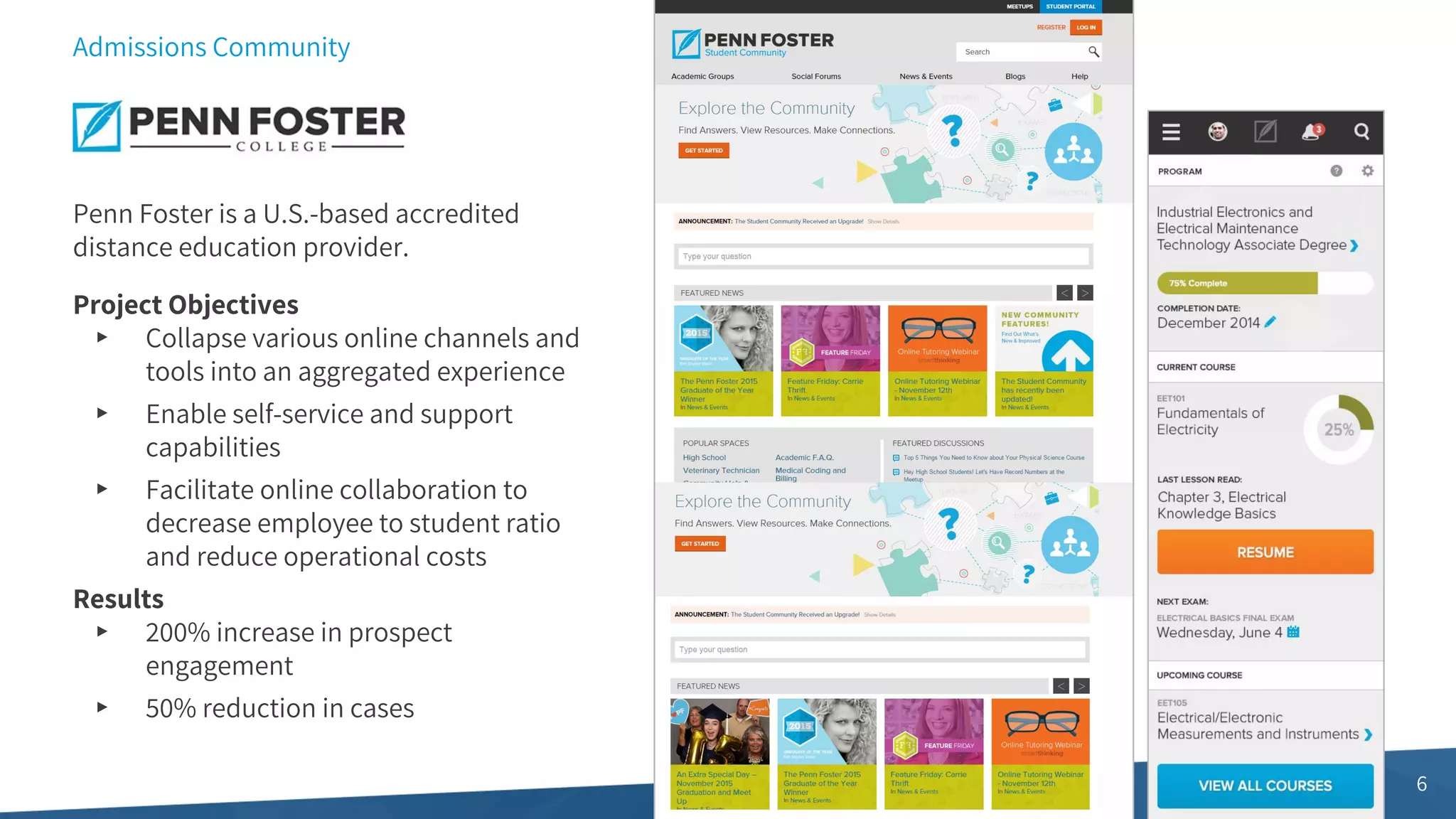 6
Admissions Community
Penn Foster is a U.S.-based accredited
distance education provider.
Project Objectives
▸ Collapse various online channels and
tools into an aggregated experience
▸ Enable self-service and support
capabilities
▸ Facilitate online collaboration to
decrease employee to student ratio
and reduce operational costs
Results
▸ 200% increase in prospect
engagement
▸ 50% reduction in cases
 