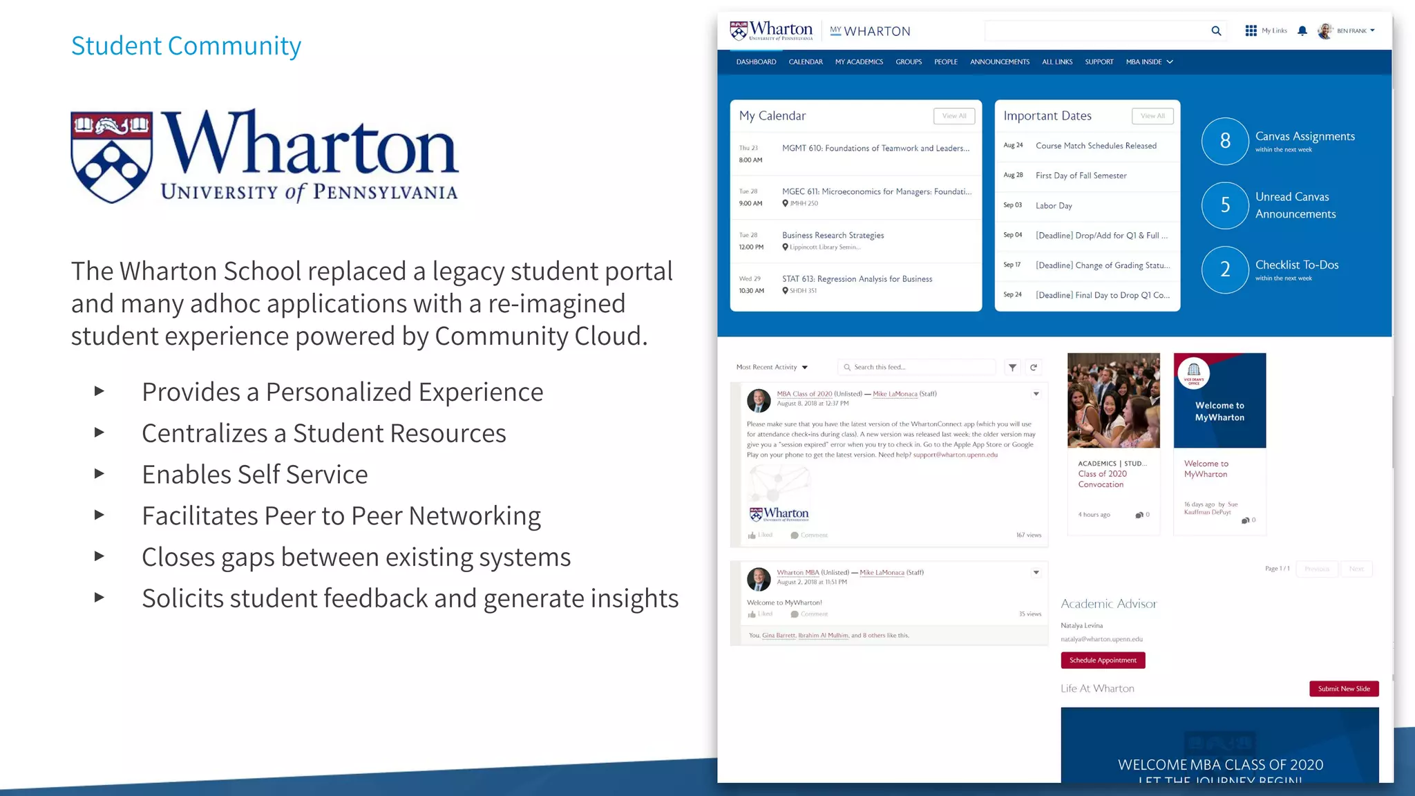 Student Community
The Wharton School replaced a legacy student portal
and many adhoc applications with a re-imagined
student experience powered by Community Cloud.
▸ Provides a Personalized Experience
▸ Centralizes a Student Resources
▸ Enables Self Service
▸ Facilitates Peer to Peer Networking
▸ Closes gaps between existing systems
▸ Solicits student feedback and generate insights
 