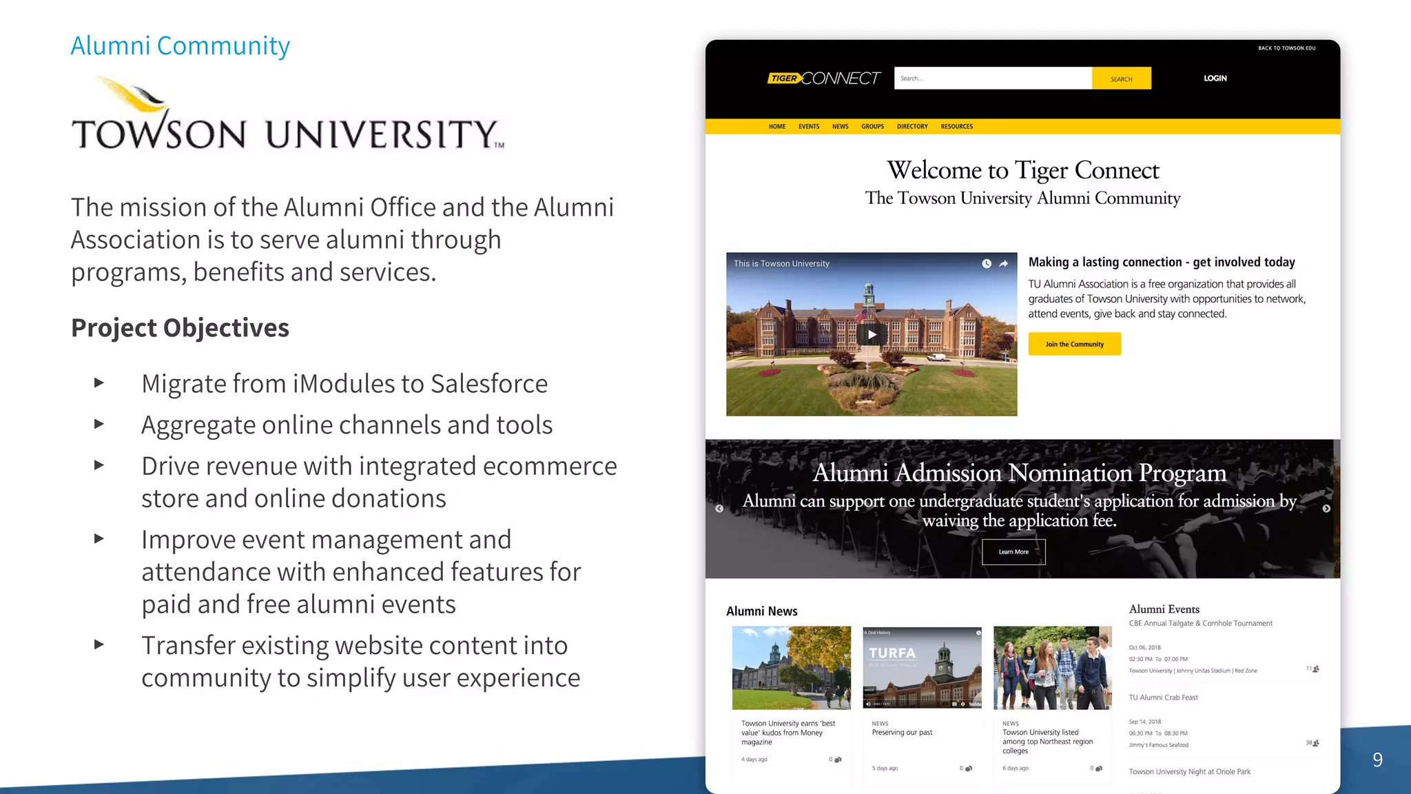 9
Alumni Community
The mission of the Alumni Office and the Alumni
Association is to serve alumni through
programs, benefits and services.
Project Objectives
▸ Migrate from iModules to Salesforce
▸ Aggregate online channels and tools
▸ Drive revenue with integrated ecommerce
store and online donations
▸ Improve event management and
attendance with enhanced features for
paid and free alumni events
▸ Transfer existing website content into
community to simplify user experience
 