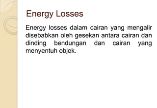 Energy Losses
Energy losses dalam cairan yang mengalir
disebabkan oleh gesekan antara cairan dan
dinding bendungan dan cairan yang
menyentuh objek.

 
