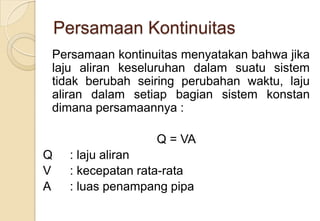 Persamaan Kontinuitas
Persamaan kontinuitas menyatakan bahwa jika
laju aliran keseluruhan dalam suatu sistem
tidak berubah seiring perubahan waktu, laju
aliran dalam setiap bagian sistem konstan
dimana persamaannya :
Q = VA
Q
V
A

: laju aliran
: kecepatan rata-rata
: luas penampang pipa

 