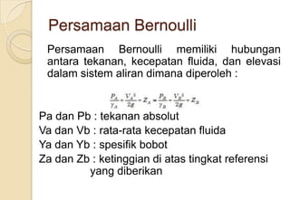 Persamaan Bernoulli
Persamaan Bernoulli memiliki hubungan
antara tekanan, kecepatan fluida, dan elevasi
dalam sistem aliran dimana diperoleh :

Pa dan Pb : tekanan absolut
Va dan Vb : rata-rata kecepatan fluida
Ya dan Yb : spesifik bobot
Za dan Zb : ketinggian di atas tingkat referensi
yang diberikan

 